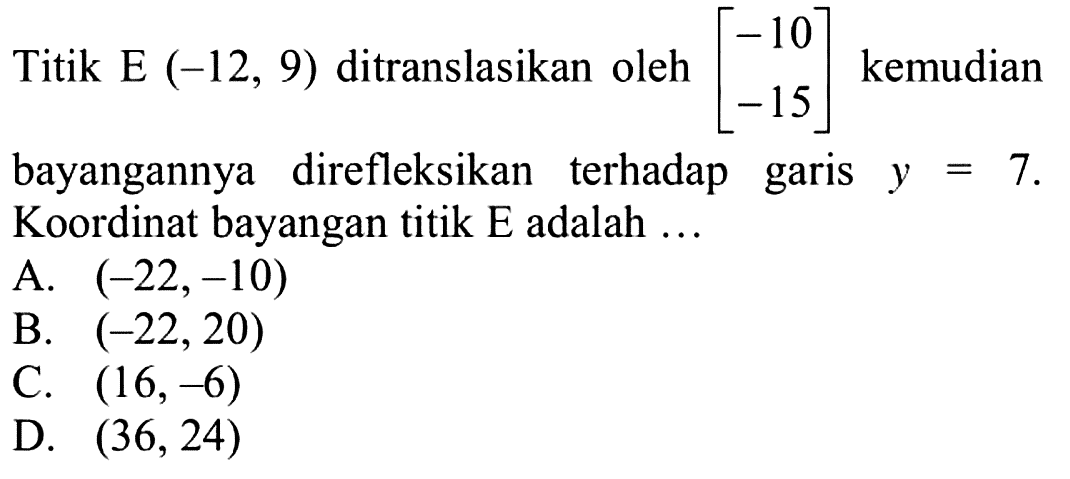 Titik E (-12,9) ditranslasikan oleh [-10 -15] kemudian bayangannya direfleksikan terhadap garis y=7. Koordinat bayangan titik E adalah ...