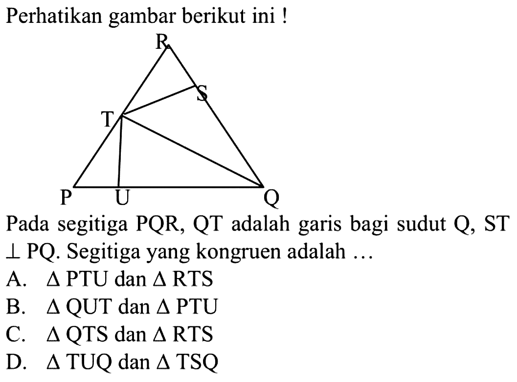 Perhatikan gambar berikut ini ! Pada segitiga PQR, QT adalah garis bagi sudut Q, ST  tegak lurus PQ. Segitiga yang kongruen adalah  .... 