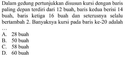 Dalam gedung pertunjukkan disusun kursi dengan baris paling depan terdiri dari 12 buah, baris kedua berisi 14 buah, baris ketiga 16 buah dan seterusnya selalu bertambah 2. Banyaknya kursi pada baris ke-20 adalah 
 
 a. 28 buah 
 b. 50 buah 
 c. 58 buah 
 d. 60 buah