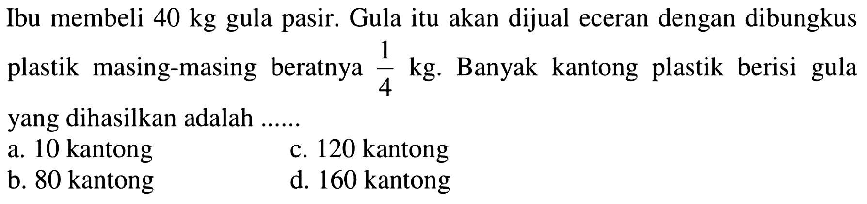 Ibu membeli 40 kg gula pasir. Gula itu akan dijual eceran dengan dibungkus plastik masing-masing beratnya 1/4 kg. Banyak kantong plastik berisi gula yang dihasilkan adalah ... a. 10 kantong c. 120 kantong b. 80 kantong d. 160 kantong