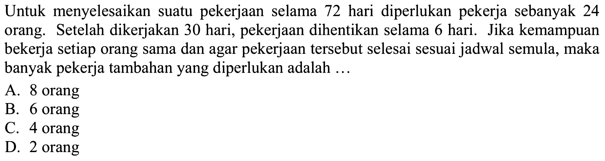 Untuk menyelesaikan suatu pekerjaan selama 72 hari diperlukan pekerja sebanyak 24 orang. Setelah dikerjakan 30 hari, pekerjaan dihentikan selama 6 hari. Jika kemampuan bekerja setiap orang sama dan agar pekerjaan tersebut selesai sesuai jadwal semula, maka banyak pekerja tambahan yang diperlukan adalah ...