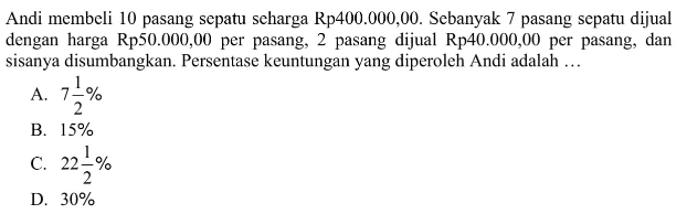 Andi membeli 10 pasang sepatu seharga Rp400.000,00. Sebanyak 7 pasang sepatu dijual dengan harga Rp50.000,00 per pasang, 2 pasang dijual Rp40.000,00 per pasang, dan sisanya disumbangkan. Persentase keuntungan yang diperoleh Andi adalah ...