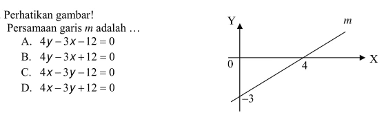 Perhatikan gambar! 
 
 Y m
 0 4 X
 -3
 
 Persamaan garis m adalah 
 
 a. 4y - 3x - 12 = 0
 b. 4y - 3x + 12 = 0
 c. 4x - 3y - 12 = 0
 d. 4x - 3y + 12 = 0