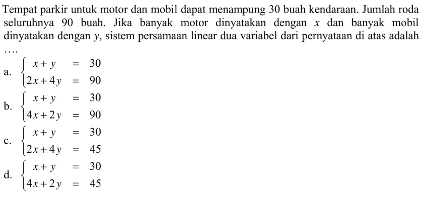 Tempat parkir untuk motor dan mobil dapat menampung 30 buah kendaraan. Jumlah roda seluruhnya 90 buah. Jika banyak motor dinyatakan dengan x dan banyak mobil dinyatakan dengan y,sistem persamaan linear dua variabel dari pernyataan di atas adalah.... a. x+y = 30 2x+4y = 90 b. x+y = 30 4x+2y = 90 c. x+y = 30 2x+4y = 45 d. x+y = 30 4x+2y = 45