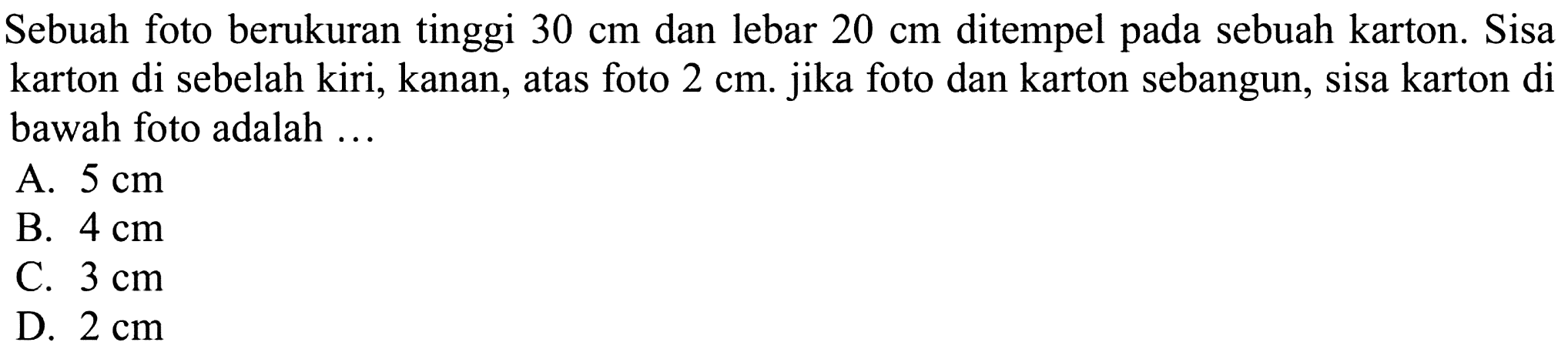 Sebuah foto berukuran tinggi  30 cm  dan lebar  20 cm  ditempel pada sebuah karton. Sisa karton di sebelah kiri, kanan, atas foto  2 cm. jika foto dan karton sebangun, sisa karton di bawah foto adalah ...
