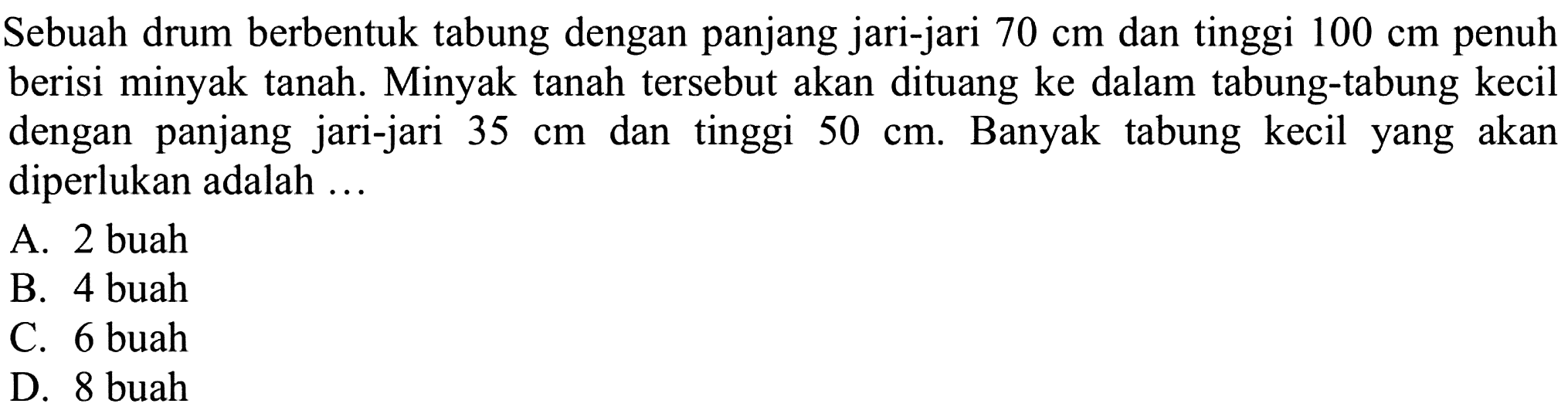 Sebuah drum berbentuk tabung dengan panjang jari-jari 70 cm dan tinggi 100 cm penuh berisi minyak tanah. Minyak tanah tersebut akan dituang ke dalam tabung-tabung kecil dengan panjang jari-jari 35 cm dan tinggi 50 cm. Banyak tabung kecil yang akan diperlukan adalah ...