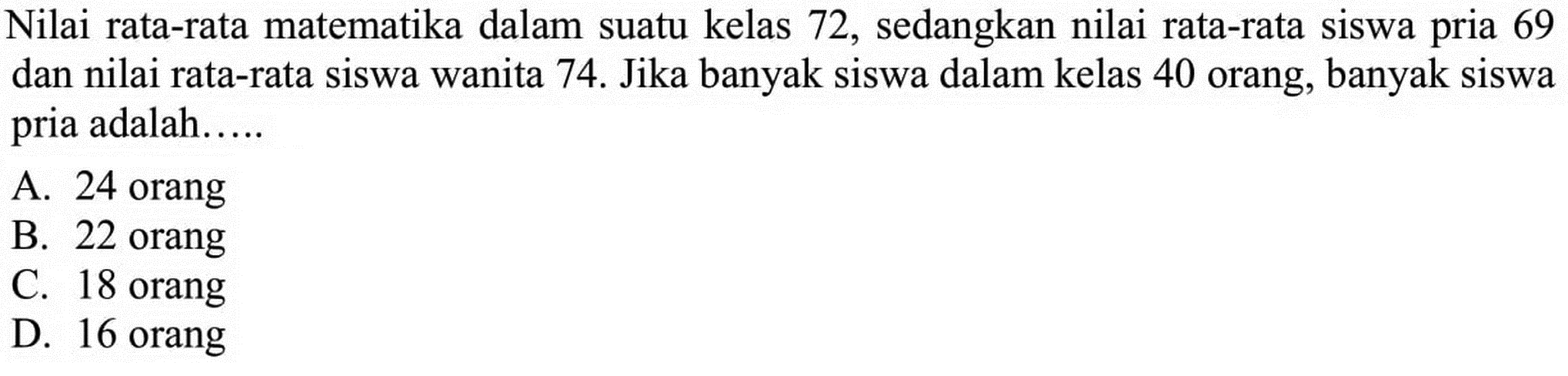 Nilai rata-rata matematika dalam suatu kelas 72, sedangkan nilai rata-rata siswa pria 69 dan nilai rata-rata siswa wanita 74. Jika banyak siswa dalam kelas 40 orang, banyak siswa pria adalah ....