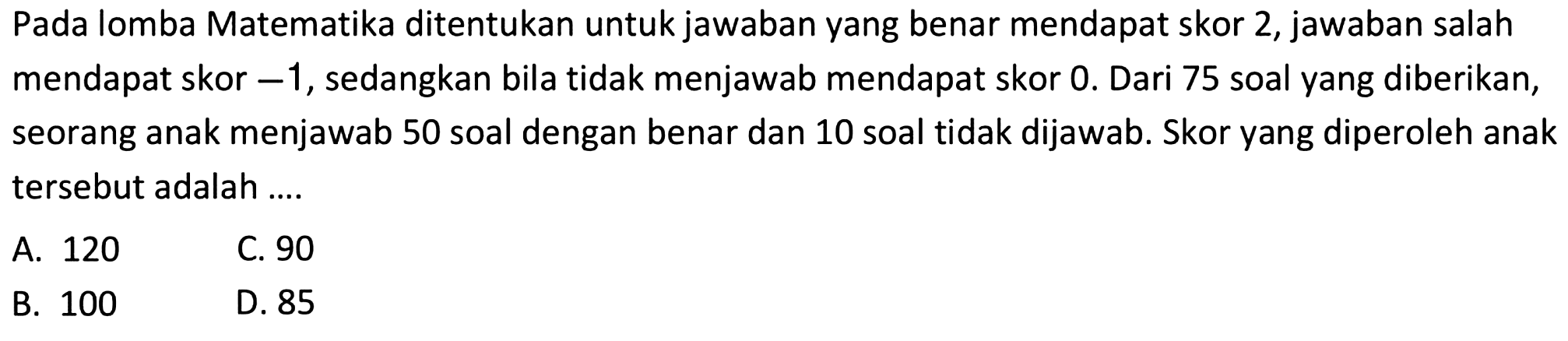 Pada lomba Matematika ditentukan untuk jawaban yang benar mendapat skor 2, jawaban salah mendapat skor -1, sedangkan bila tidak menjawab mendapat skor 0. Dari 75 soal yang diberikan, seorang anak menjawab 50 soal dengan benar dan 10 soal tidak dijawab. Skor yang diperoleh anak tersebut adalah 
 
 a. 120 
 b. 100 
 c. 90
 d. 85