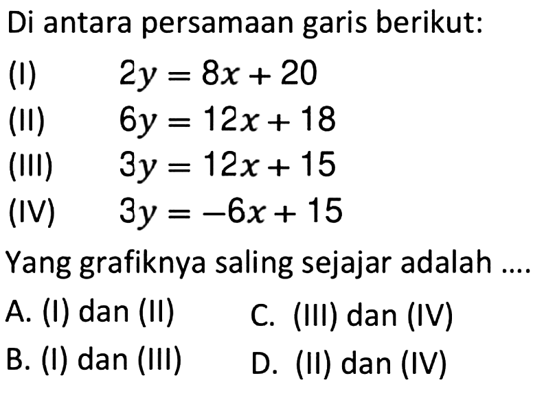 Di antara persamaan garis berikut: (I) 2y = 8x + 20 (II) 6y = 12x + 18 (III) 3y = 12x + 15 (IV) 3y = -6x + 15 Yang grafiknya saling sejajar adalah .... A. (I) dan (II) B. (I) dan (III) C. (III) dan (IV) D. (II) dan (IV)