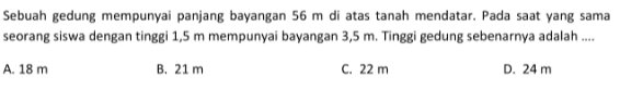 Sebuah gedung mempunyai panjang bayangan  56 m  di atas tanah mendatar. Pada saatyang sama seorang siswa dengan tinggi  1,5 m  mempunyai bayangan  3,5 m . Tinggi gedung sebenarnya adalah ....