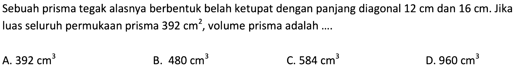 Sebuah prisma tegak alasnya berbentuk belah ketupat dengan panjang diagonal 12 cm dan 16 cm. Jika luas seluruh permukaan prisma 392 cm^2, volume prisma adalah ....