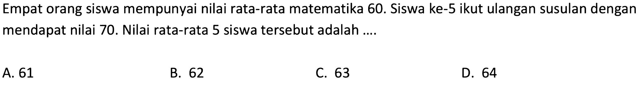 Empat orang siswa mempunyai nilai rata-rata matematika 60. Siswa ke-5 ikut ulangan susulan dengan mendapat nilai 70. Nilai rata-rata 5 siswa tersebut adalah ....