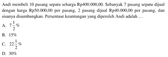 Andi membeli 10 pasang sepatu seharga Rp400.000,00. Sebanyak 7 pasang sepatu dijual dengan harga Rp50.000,00 per pasang, 2 pasang dijual Rp40.000,00 per pasang, dan sisanya disumbangkan. Persentase keuntungan yang diperoleh Andi adalah ...
A.  7 1/2% 
B.  15% 
C.  22 1/2% 
D.  30% 