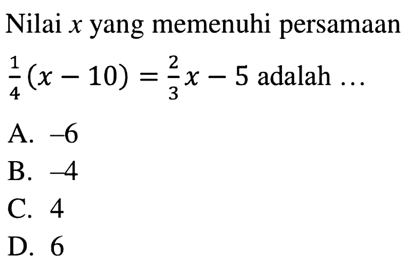 Nilai x yang memenuhi (1/4)(x - 10) = (2/3)x - 5 adalah A. -6 B. -4 C. 4 D.6