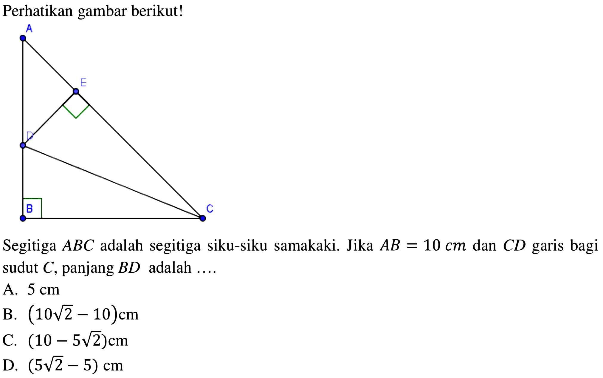 Perhatikan gambar berikut!Segitiga  ABC  adalah segitiga siku-siku samakaki. Jika  AB=10 cm  dan  C D  garis bagi sudut  C , panjang  B D  adalah ....A.  5 cm B.  (10 akar(2)-10) cm C.  (10-5 akar(2)) cm D.  (5 akar(2)-5) cm 