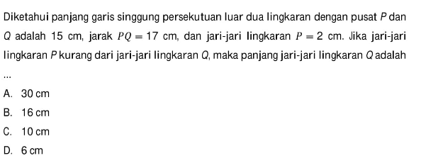 Diketahui panjang garis singgung persekutuan luar dua lingkaran dengan pusat P dan Q adalah 15 cm, jarak PQ=17 cm, dan jari-jari lingkaran P=2 cm. Jika jari-jari lingkaran P kurang dari jari-jari lingkaran Q, maka panjang jari-jari lingkaran Q adalah...