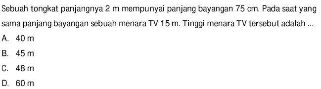 Sebuah tongkat panjangnya 2 m mempunyai panjang bayangan 75 cm. Pada saat yang sama panjang bayangan sebuah menara TV 15 m. Tinggi menara TV tersebut adalah ...