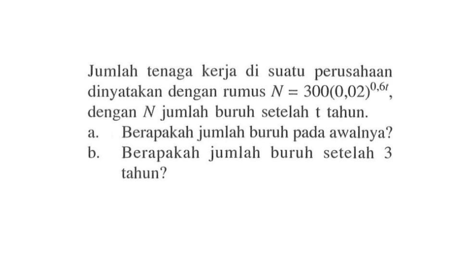 Jumlah tenaga kerja di suatu perusahaan dinyatakan dengan rumus N = 300(0,02)^(0.6t), dengan N jumlah buruh setelah t tahun. a. Berapakah jumlah buruh pada awalnya? b. Berapakah jumlah buruh setelah 3 tahun?