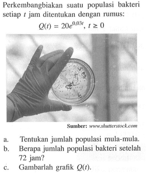 Perkembangbiakan suatu populasi bakteri setiap t jam ditentukan dengan rumus: 
Q(t) = 20e^0,03t, t >= 0 
a. Tentukan jumlah populasi mula-mula. 
b. Berapa jumlah populasi bakteri setelah 72 jam? 
c. Gambarlah grafik Q(t).