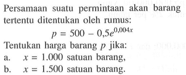 Persamaan suatu permintaan akan barang tertentu ditentukan oleh rumus: 
p = 500 - 0,5e^0,004x 
Tentukan harga barang p jika: 
a. x = 1.000 satuan barang, 
b. x = 1.500 satuan barang.