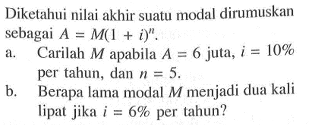 Diketahui nilai akhir suatu modal dirumuskan sebagai  A=M(1+i)^n .a. Carilah  M  apabila  A=6  juta,  i=10%  per tahun, dan  n=5 .b. Berapa lama modal  M  menjadi dua kali lipat jika  i=6%  per tahun?