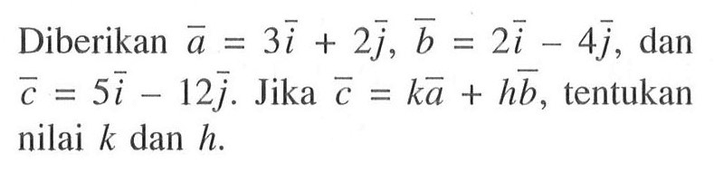 Diberikan vektor a=3 vektor i+2 vektor j, b=2 vektor i-4 vektor j, dan vektor c=5 vektor i-12 vektor j. Jika vektor c=k vektor a+h vektor b, tentukan nilai k dan h.