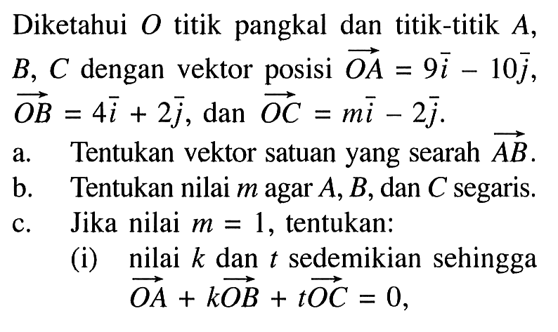 Diketahui O titik pangkal dan titik-titik A, B, C dengan vektor posisi OA=9i-10j, vektor OB=4i+2j, dan vektor OC=mi-2j. a. Tentukan vektor satuan yang searah vektor AB b. Tentukan nilai m agar A, B, dan C segaris. c. Jika nilai m=1, tentukan: (i) nilai k dan t sedemikian sehingga vektor OA+k OB+t OC=0,