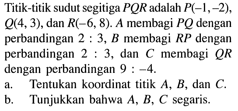 Titik-titik sudut segitiga PQR adalah P(-1,-2), Q(4,3), dan R(-6,8). A membagi PQ dengan perbandingan 2:3, B membagi RP dengan perbandingan 2:3, dan C membagi QR dengan perbandingan 9:-4. a. Tentukan koordinat titik A, B, dan C. b. Tunjukkan bahwa A, B, C segaris.