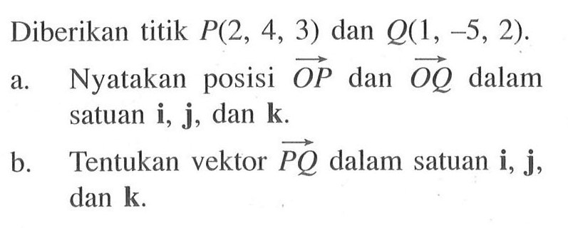 Diberikan titik P(2,4,3) dan Q(1,-5,2). a. Nyatakan posisi vektor OP dan vektor OQ dalam satuan i, j, dan k. b. Tentukan vektor PQ dalam satuan i, j, dan k.