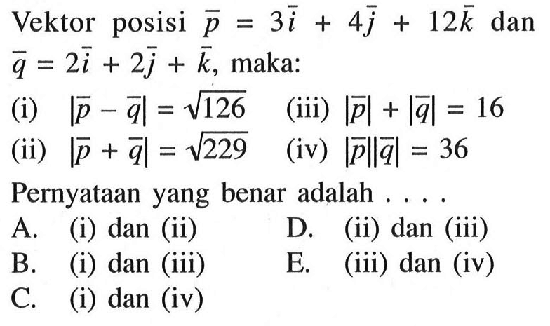 Vektor posisi  p=3i+4 j+12 k  dan  q=2i+2 j+k , maka:(i)  |p-q|=akar(126 (iii)  |p|+|q|=16 (ii)  |p+q|=akar(2)29 (iv)  |p|| q|=36 Pernyataanyang benar adalah .... .