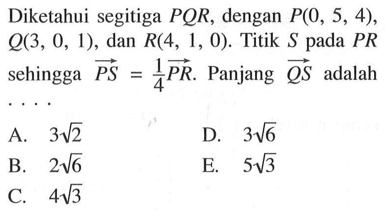 Diketahui segitiga  PQR , dengan  P(0,5,4),Q(3,0,1),dan,R(4,1,0).Titik S pada PR sehingga vektor PS=1/4 vektor PR . Panjang QS adalah....