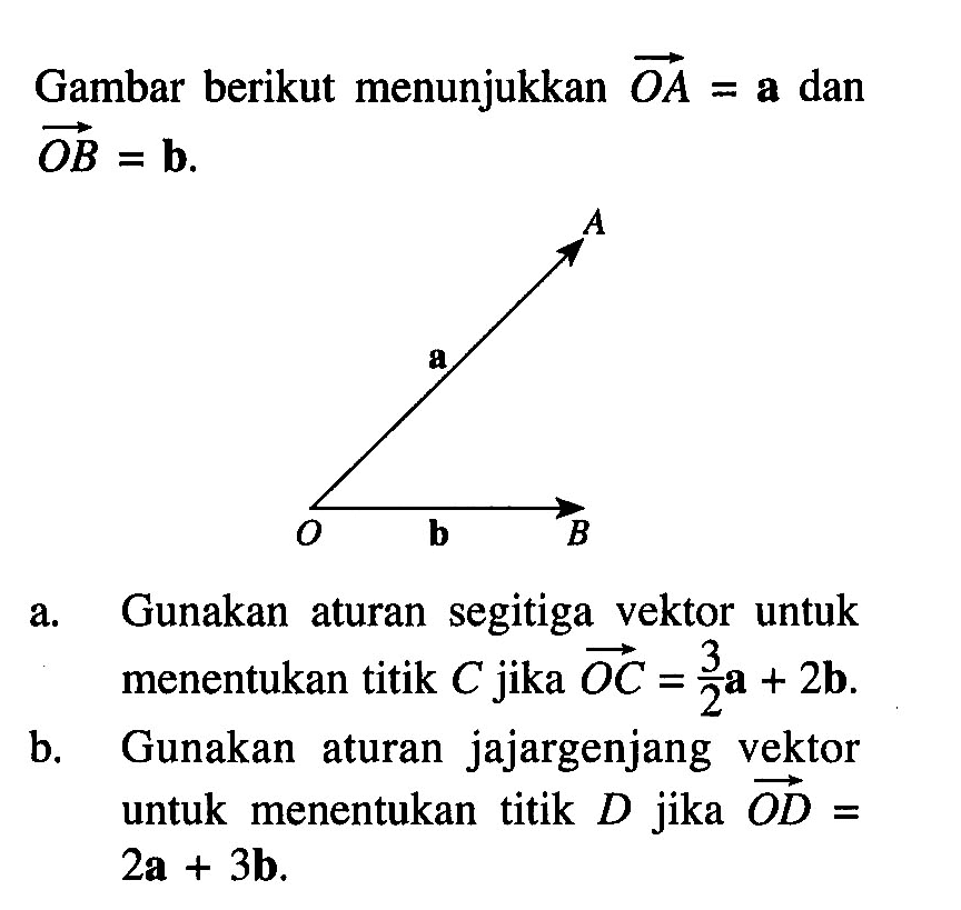 Gambar berikut menunjukkan OA=a dan OB=b  A O B a b
a. Gunakan aturan segitiga vektor untuk menentukan titik C jika OC=3/2 a+2b.
b. Gunakan aturan jajargenjang vektor untuk menentukan titik D jika OD=2a+3b. 