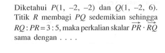 Diketahui  P(1,-2,-2)  dan  Q(1,-2,6) . Titik  R  membagi  PQ  sedemikian sehingga  RQ:PR=3:5, maka perkalian skalar vektor PR . vektor RQ sama dengan ....