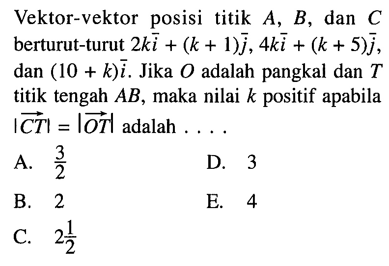 Vektor-vektor posisi titik A, B , dan C berturut-turut 2 k i+(k+1) j, 4 k i+(k+5) j dan (10+k) i. Jika O adalah pangkal dan T titik tengah A B , maka nilai k positif apabila | vektor CT|=| vektor OT| adalah ....