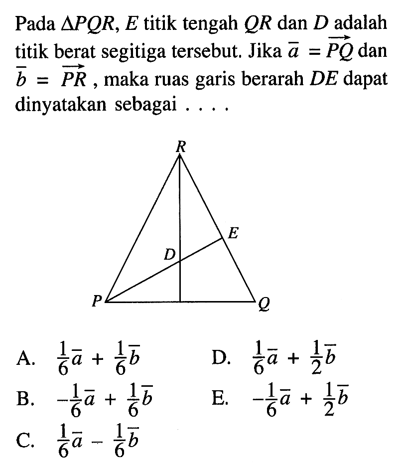 Pada  segitiga PQR, E  titik tengah  QR  dan  D  adalah titik berat segitiga tersebut. Jika vektor a=PQ  dan vektor b=PR, maka ruas garis berarah DE  dapat dinyatakan sebagai  ... .
A.  1/6 a+1/6 b 
D.  1/6 a+1/2 b 
B.  -1/6 a+1/6 b 
E.  -1/6 a+1/2 b 
C.  1/6 a-1/6 b 