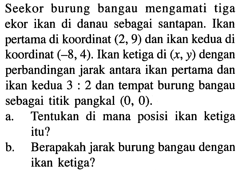 Seekor burung bangau mengamati tiga ekor ikan di danau sebagai santapan. Ikan pertama di koordinat (2,9) dan ikan kedua di koordinat (-8,4). Ikan ketiga di (x, y) dengan perbandingan jarak antara ikan pertama dan ikan kedua 3:2 dan tempat burung bangau sebagai titik pangkal (0,0). a. Tentukan di mana posisi ikan ketiga itu? b. Berapakah jarak burung bangau dengan ikan ketiga?