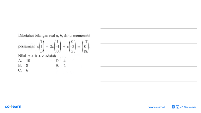 Diketahui bilangan real a, b, dan c memenuhi persamaan a(1 1 3)-2b(1 -1 0)+c(0 -3 5)=(-7 0 18) Nilai a+b+c adalah .....