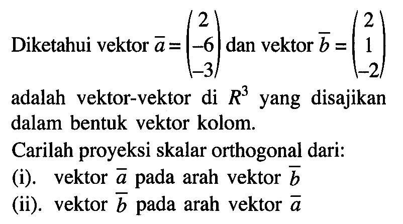 Diketahui vektor a=(2 -6 -3) dan vektor b=(2 1 -2) adalah vektor-vektor di R^3 yang disajikan dalam bentuk vektor kolom. Carilah proyeksi skalar orthogonal dari:(i). vektor a pada arah vektor b (ii). vektor b pada arah vektor a 