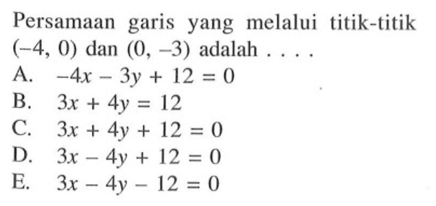 Persamaan garis yang melalui titik-titik (-4, 0) dan (0, -3) adalah A. -4x -3y + 12 = 0 B. 3x + 4y = 12 C. 3x + 4y + 12 = 0 D. 3x - 4y + 12 = 0 E. 3x -4y- 12 = 0