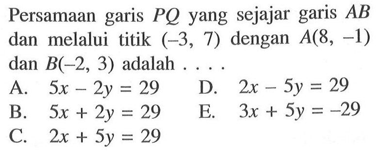 Persamaan garis PQ yang sejajar garis AB dan melalui titik (-3, 7) dengan A(8, -1) dan B(-2, 3) adalah.... A. 5x - 2y = 29 B. 5x + 2y = 29 C. 2x + 5y = 29 D. 2x - 5y = 29 E. 3x + 5y = -29