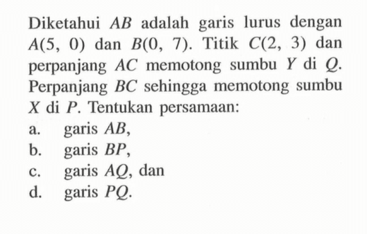 Diketahui AB adalah garis lurus dengan A(5 , 0) dan B(0 , 7). Titik C(2 , 3) dan perpanjang AC memotong sumbu Y di Q. Perpanjang BC sehingga memotong sumbu X di P. Tentukan persamaan: a. garis AB, b. garis BP, c. garis AQ, dan d. garis PQ.