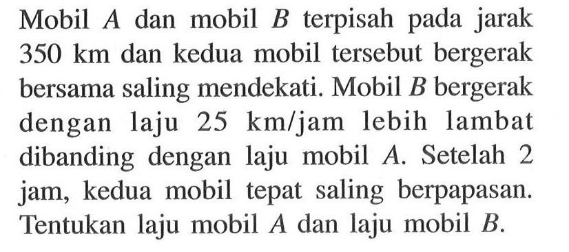 Mobil A dan mobil B terpisah pada jarak 350 km dan kedua mobil tersebut bergerak bersama saling mendekati. Mobil B bergerak dengan laju 25 km/jam lebih lambat dibanding dengan laju mobil A. Setelah 2 jam, kedua mobil tepat saling berpapasan. Tentukan laju mobil A dan laju mobil B.