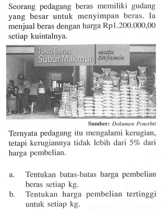 Seorang pedagang beras memiliki gudang yang besar untuk menyimpan beras. Ia menjual beras dengan harga Rp1.200.000,00 setiap kuintalnya. Toko Beras Subur Makmur mutu terjaminSumber: Dokumen PenerbitTernyata pedagang itu mengalami kerugian, tetapi kerugiannya tidak lebih dari 5% dari harga pembelian. a. Tentukan batas-batas harga pembelian beras setiap kg. b Tentukan harga pembelian tertinggi untuk setiap kg.