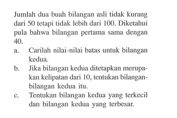 Jumlah dua buah bilangan asli tidak kurang dari 50 tetapi tidak lebih dari 100. Diketahui pula bahwa bilangan pertama sama dengan 40. a. Carilah nilai-nilai batas untuk bilangan kedua. b. Jika bilangan kedua ditetapkan merupa-kan kelipatan dari 10, tentukan bilangan-bilangan kedua itu. c. Tentukan bilangan kedua yang terkecil dan bilangan kedua yang terbesar.