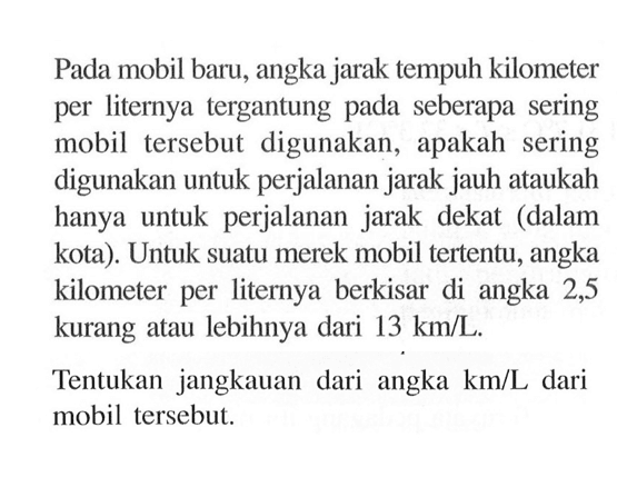 Pada mobil baru, angka jarak tempuh kilometer per liternya tergantung pada seberapa sering mobil tersebut digunakan, apakah sering digunakan untuk perjalanan jarak jauh ataukah hanya untuk perjalanan jarak dekat (dalam kota). Untuk suatu merek mobil tertentu, angka kilometer per liternya berkisar di angka 2,5 kurang atau lebihnya dari 13 km/L.
 Tentukan jangkauan dari angka km/L dari mobil tersebut.