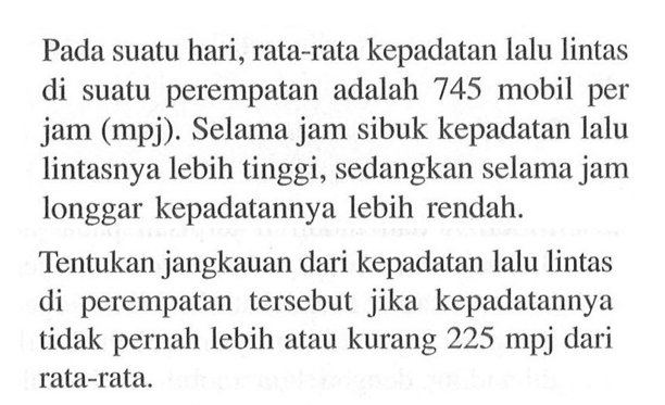 Pada suatu hari, rata-rata kepadatan lalu lintas di suatu perempatan adalah 745 mobil per jam (mpj). Selama jam sibuk kepadatan lalu lintasnya lebih tinggi, sedangkan selama jam longgar kepadatannya lebih rendah. Tentukan jangkauan dari kepadatan lalu lintas di perempatan tersebut jika kepadatannya tidak pernah lebih atau kurang 225 mpj dari rata-rata.