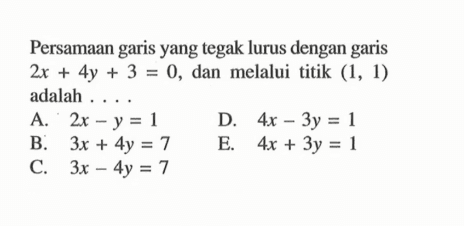 Persamaan garis yang tegak lurus dengan garis 2x + 4y + 3 =0, dan melalui titik (1, 1) adalah.... A. 2x - y = 1 D. 4x - 3y = 1 B. 3x + 4y = 7 E. 4x + 3y = 1 C. 3x - 4y = 7