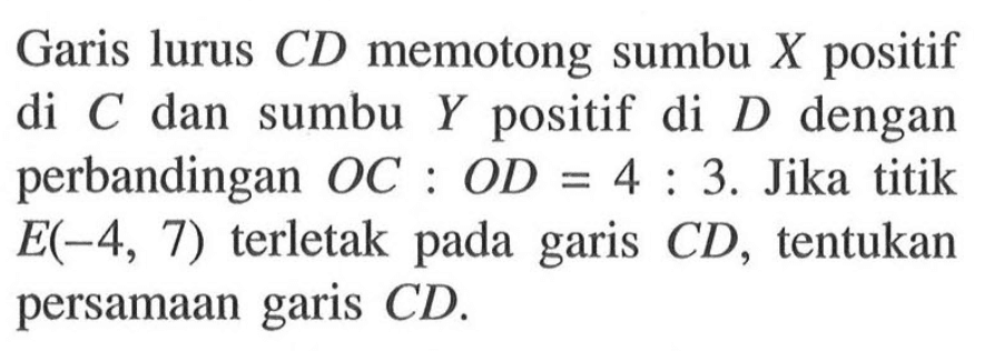 Garis lurus CD memotong sumbu X positif di C dan sumbu Y positif di D dengan perbandingan OC : OD = 4 : 3. Jika titik E(-4, 7) terletak pada garis CD, tentukan persamaan garis CD.