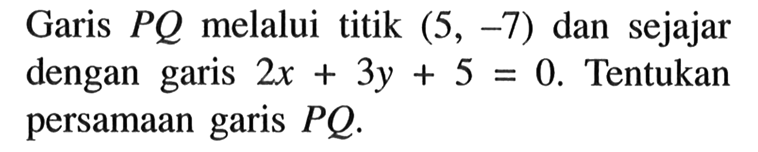 Garis PQ melalui titik (5,-7) dan sejajar dengan garis 2x+3y+5=0. Tentukan persamaan garis PQ.