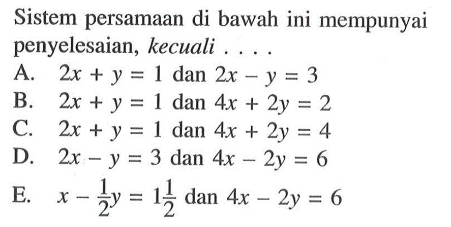 Sistem persamaan di bawah ini mempunyai penyelesaian, kecuali... A. 2x + y = 1 dan 2x - y = 3 B. 2x + y = 1 dan 4x + 2y = 2 C. 2x + y = 1 dan 4x + 2y = 4 D. 2x - y = 3 dan 4x - 2y = 6 E. x - 1/2 y = 1 1/2 dan 4x - 2y = 6